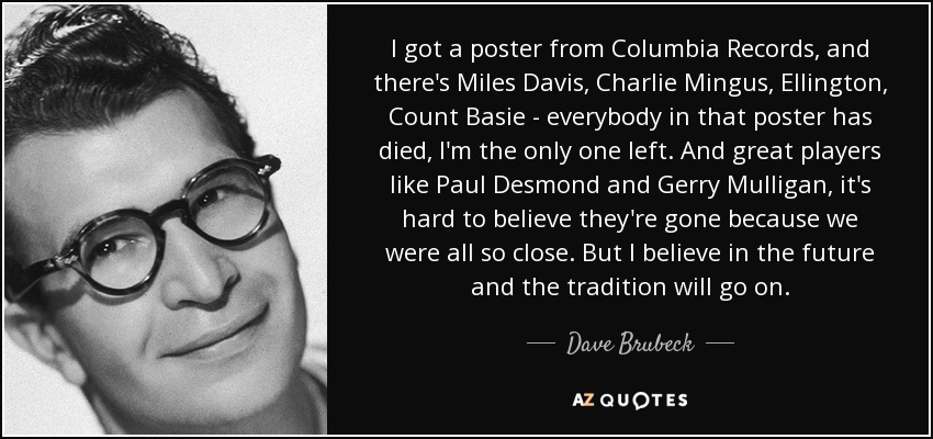 I got a poster from Columbia Records, and there's Miles Davis, Charlie Mingus, Ellington, Count Basie - everybody in that poster has died, I'm the only one left. And great players like Paul Desmond and Gerry Mulligan, it's hard to believe they're gone because we were all so close. But I believe in the future and the tradition will go on. - Dave Brubeck