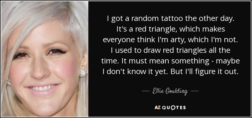 I got a random tattoo the other day. It's a red triangle, which makes everyone think I'm arty, which I'm not. I used to draw red triangles all the time. It must mean something - maybe I don't know it yet. But I'll figure it out. - Ellie Goulding