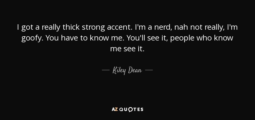 I got a really thick strong accent. I'm a nerd, nah not really, I'm goofy. You have to know me. You'll see it, people who know me see it. - Kiley Dean