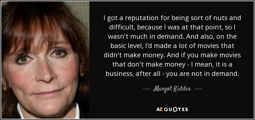 I got a reputation for being sort of nuts and difficult, because I was at that point, so I wasn't much in demand. And also, on the basic level, I'd made a lot of movies that didn't make money. And if you make movies that don't make money - I mean, it is a business, after all - you are not in demand. - Margot Kidder