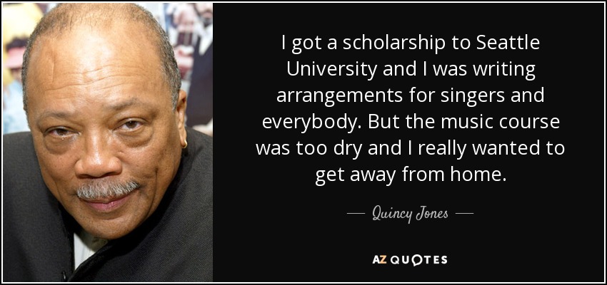 I got a scholarship to Seattle University and I was writing arrangements for singers and everybody. But the music course was too dry and I really wanted to get away from home. - Quincy Jones