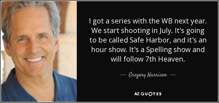 I got a series with the WB next year. We start shooting in July. It's going to be called Safe Harbor, and it's an hour show. It's a Spelling show and will follow 7th Heaven. - Gregory Harrison