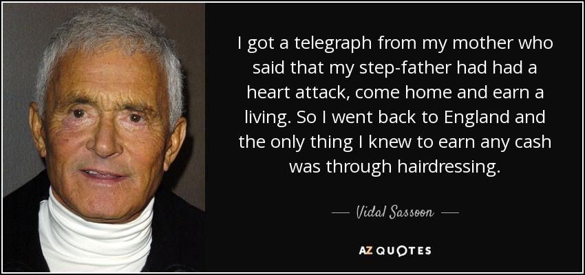 I got a telegraph from my mother who said that my step-father had had a heart attack, come home and earn a living. So I went back to England and the only thing I knew to earn any cash was through hairdressing. - Vidal Sassoon