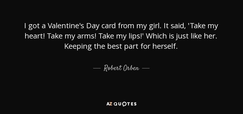 I got a Valentine's Day card from my girl. It said, 'Take my heart! Take my arms! Take my lips!' Which is just like her. Keeping the best part for herself. - Robert Orben