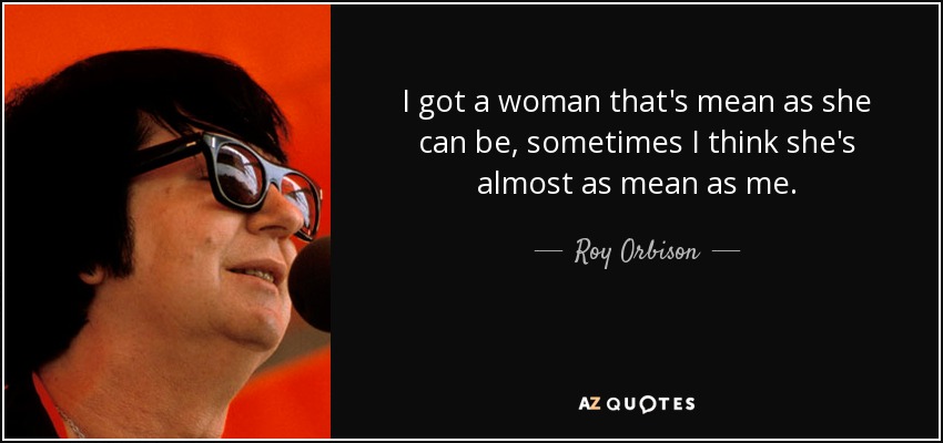 I got a woman that's mean as she can be, sometimes I think she's almost as mean as me. - Roy Orbison
