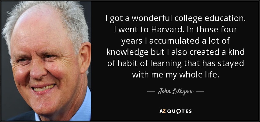 I got a wonderful college education. I went to Harvard. In those four years I accumulated a lot of knowledge but I also created a kind of habit of learning that has stayed with me my whole life. - John Lithgow
