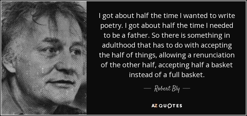 I got about half the time I wanted to write poetry. I got about half the time I needed to be a father. So there is something in adulthood that has to do with accepting the half of things, allowing a renunciation of the other half, accepting half a basket instead of a full basket. - Robert Bly