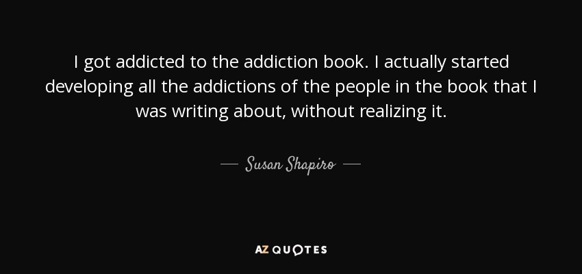 I got addicted to the addiction book. I actually started developing all the addictions of the people in the book that I was writing about, without realizing it. - Susan Shapiro