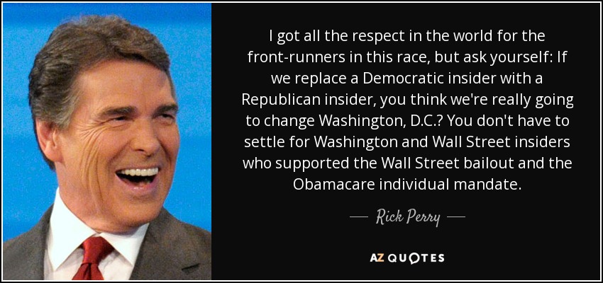 I got all the respect in the world for the front-runners in this race, but ask yourself: If we replace a Democratic insider with a Republican insider, you think we're really going to change Washington, D.C.? You don't have to settle for Washington and Wall Street insiders who supported the Wall Street bailout and the Obamacare individual mandate. - Rick Perry