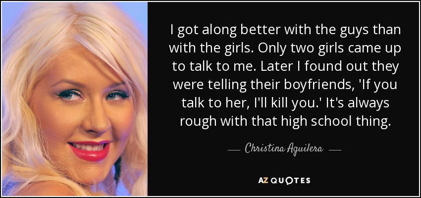 I got along better with the guys than with the girls. Only two girls came up to talk to me. Later I found out they were telling their boyfriends, 'If you talk to her, I'll kill you.' It's always rough with that high school thing. - Christina Aguilera