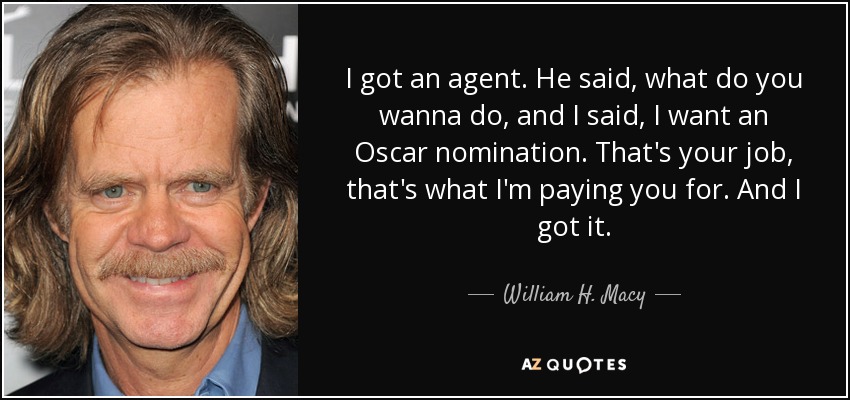 I got an agent. He said, what do you wanna do, and I said, I want an Oscar nomination. That's your job, that's what I'm paying you for. And I got it. - William H. Macy