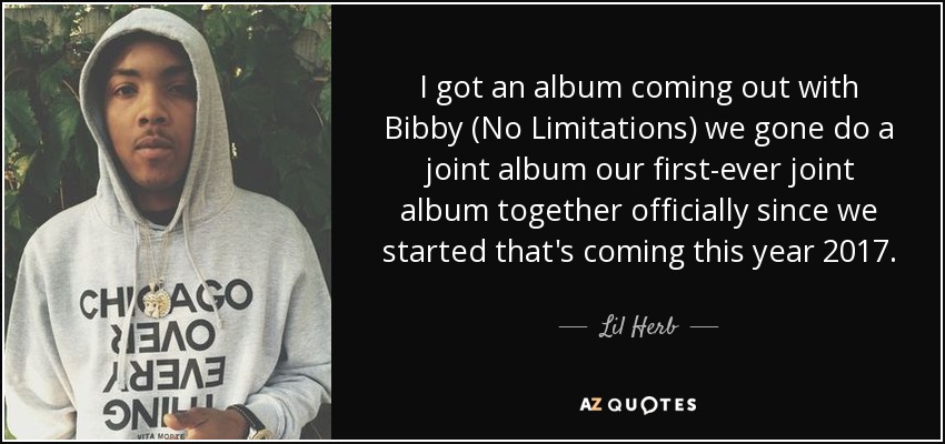 I got an album coming out with Bibby (No Limitations) we gone do a joint album our first-ever joint album together officially since we started that's coming this year 2017. - Lil Herb