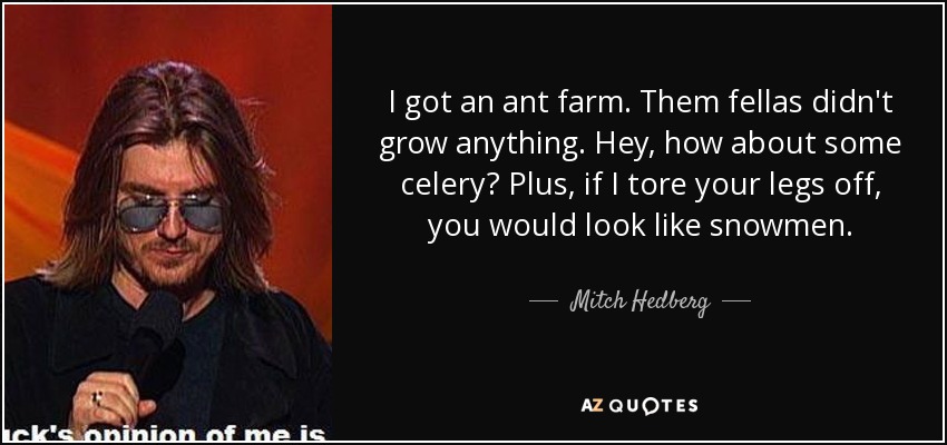 I got an ant farm. Them fellas didn't grow anything. Hey, how about some celery? Plus, if I tore your legs off, you would look like snowmen. - Mitch Hedberg