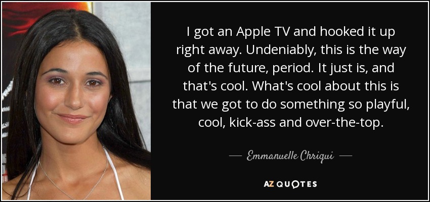 I got an Apple TV and hooked it up right away. Undeniably, this is the way of the future, period. It just is, and that's cool. What's cool about this is that we got to do something so playful, cool, kick-ass and over-the-top. - Emmanuelle Chriqui