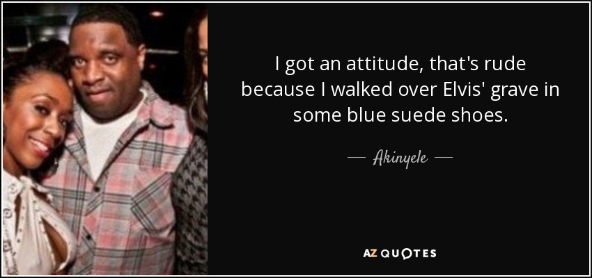 I got an attitude, that's rude because I walked over Elvis' grave in some blue suede shoes. - Akinyele