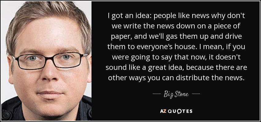 I got an idea: people like news why don't we write the news down on a piece of paper, and we'll gas them up and drive them to everyone's house. I mean, if you were going to say that now, it doesn't sound like a great idea, because there are other ways you can distribute the news. - Biz Stone