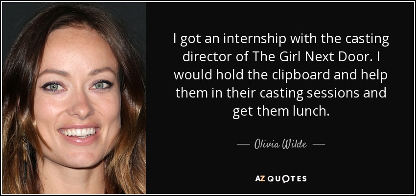 I got an internship with the casting director of The Girl Next Door. I would hold the clipboard and help them in their casting sessions and get them lunch. - Olivia Wilde
