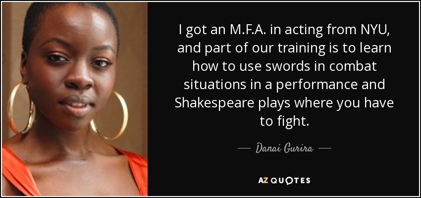I got an M.F.A. in acting from NYU, and part of our training is to learn how to use swords in combat situations in a performance and Shakespeare plays where you have to fight. - Danai Gurira