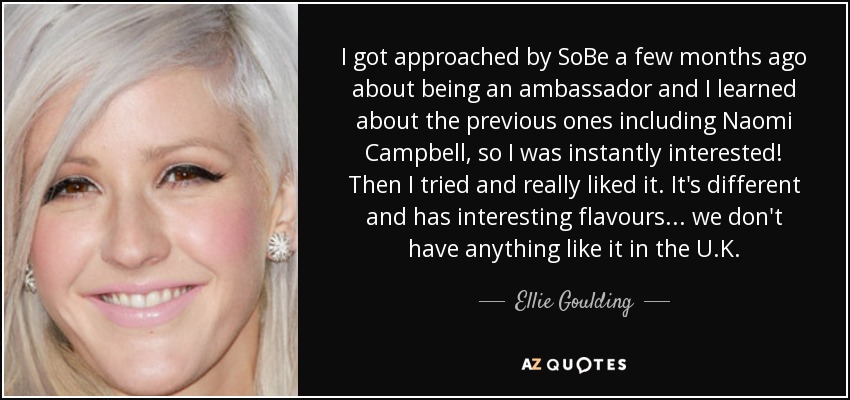 I got approached by SoBe a few months ago about being an ambassador and I learned about the previous ones including Naomi Campbell, so I was instantly interested! Then I tried and really liked it. It's different and has interesting flavours... we don't have anything like it in the U.K. - Ellie Goulding