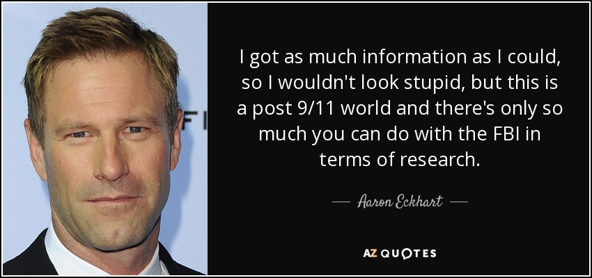 I got as much information as I could, so I wouldn't look stupid, but this is a post 9/11 world and there's only so much you can do with the FBI in terms of research. - Aaron Eckhart
