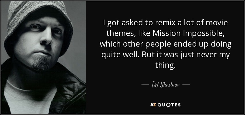 I got asked to remix a lot of movie themes, like Mission Impossible, which other people ended up doing quite well. But it was just never my thing. - DJ Shadow