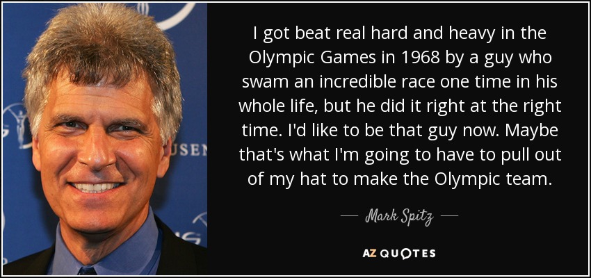 I got beat real hard and heavy in the Olympic Games in 1968 by a guy who swam an incredible race one time in his whole life, but he did it right at the right time. I'd like to be that guy now. Maybe that's what I'm going to have to pull out of my hat to make the Olympic team. - Mark Spitz