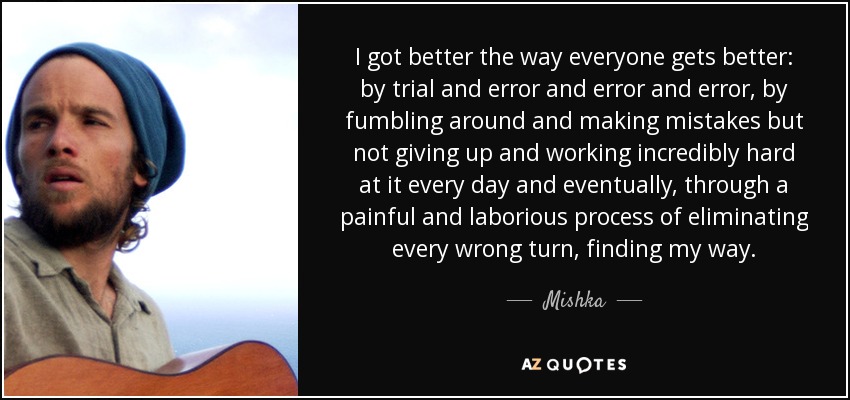 I got better the way everyone gets better: by trial and error and error and error, by fumbling around and making mistakes but not giving up and working incredibly hard at it every day and eventually, through a painful and laborious process of eliminating every wrong turn, finding my way. - Mishka