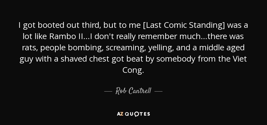 I got booted out third, but to me [Last Comic Standing] was a lot like Rambo II...I don't really remember much...there was rats, people bombing, screaming, yelling, and a middle aged guy with a shaved chest got beat by somebody from the Viet Cong. - Rob Cantrell