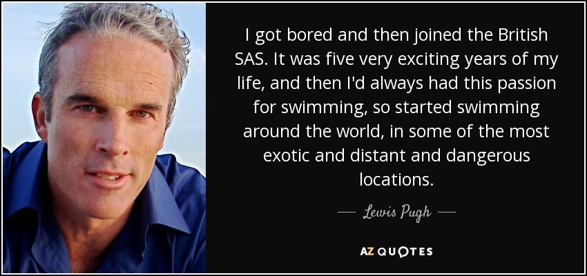 I got bored and then joined the British SAS. It was five very exciting years of my life, and then I'd always had this passion for swimming, so started swimming around the world, in some of the most exotic and distant and dangerous locations. - Lewis Pugh