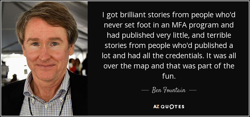 I got brilliant stories from people who'd never set foot in an MFA program and had published very little, and terrible stories from people who'd published a lot and had all the credentials. It was all over the map and that was part of the fun. - Ben Fountain