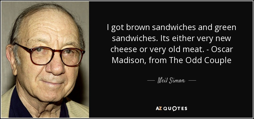 I got brown sandwiches and green sandwiches. Its either very new cheese or very old meat. - Oscar Madison, from The Odd Couple - Neil Simon
