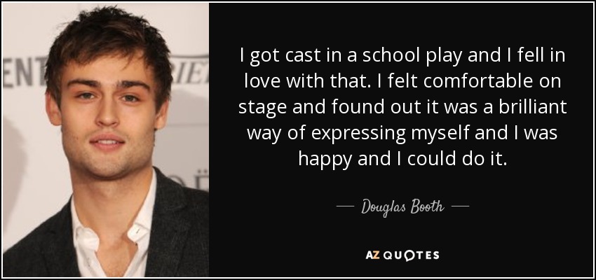 I got cast in a school play and I fell in love with that. I felt comfortable on stage and found out it was a brilliant way of expressing myself and I was happy and I could do it. - Douglas Booth