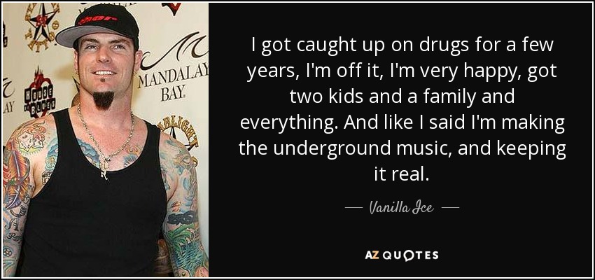 I got caught up on drugs for a few years, I'm off it, I'm very happy, got two kids and a family and everything. And like I said I'm making the underground music, and keeping it real. - Vanilla Ice