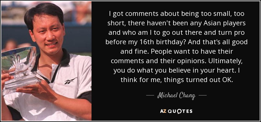 I got comments about being too small, too short, there haven't been any Asian players and who am I to go out there and turn pro before my 16th birthday? And that's all good and fine. People want to have their comments and their opinions. Ultimately, you do what you believe in your heart. I think for me, things turned out OK. - Michael Chang