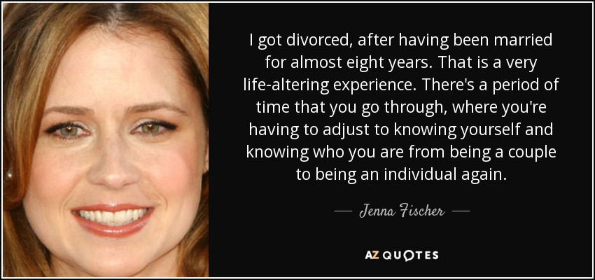 I got divorced, after having been married for almost eight years. That is a very life-altering experience. There's a period of time that you go through, where you're having to adjust to knowing yourself and knowing who you are from being a couple to being an individual again. - Jenna Fischer