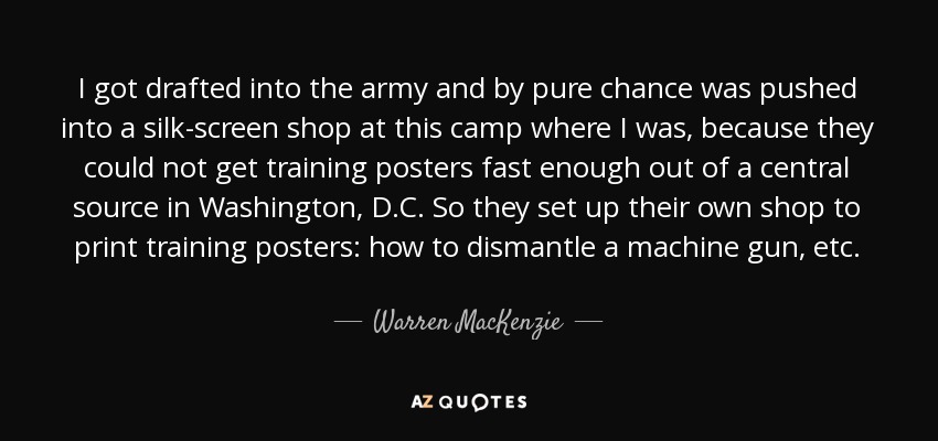 I got drafted into the army and by pure chance was pushed into a silk-screen shop at this camp where I was, because they could not get training posters fast enough out of a central source in Washington, D.C. So they set up their own shop to print training posters: how to dismantle a machine gun, etc. - Warren MacKenzie