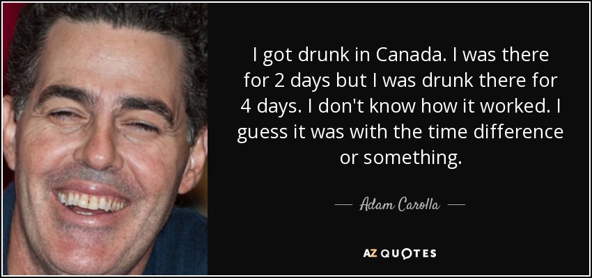 I got drunk in Canada. I was there for 2 days but I was drunk there for 4 days. I don't know how it worked. I guess it was with the time difference or something. - Adam Carolla