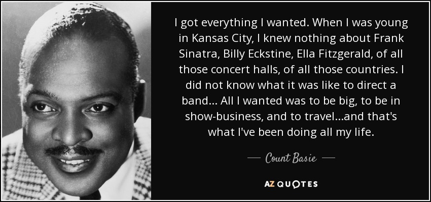 I got everything I wanted. When I was young in Kansas City, I knew nothing about Frank Sinatra, Billy Eckstine, Ella Fitzgerald, of all those concert halls, of all those countries. I did not know what it was like to direct a band... All I wanted was to be big, to be in show-business, and to travel...and that's what I've been doing all my life. - Count Basie