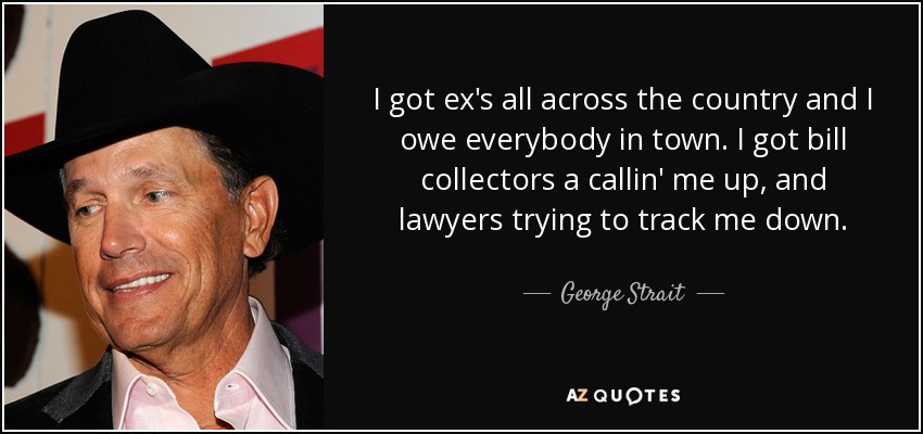 I got ex's all across the country and I owe everybody in town. I got bill collectors a callin' me up, and lawyers trying to track me down. - George Strait