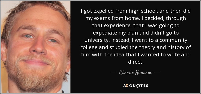 I got expelled from high school, and then did my exams from home. I decided, through that experience, that I was going to expediate my plan and didn't go to university. Instead, I went to a community college and studied the theory and history of film with the idea that I wanted to write and direct. - Charlie Hunnam