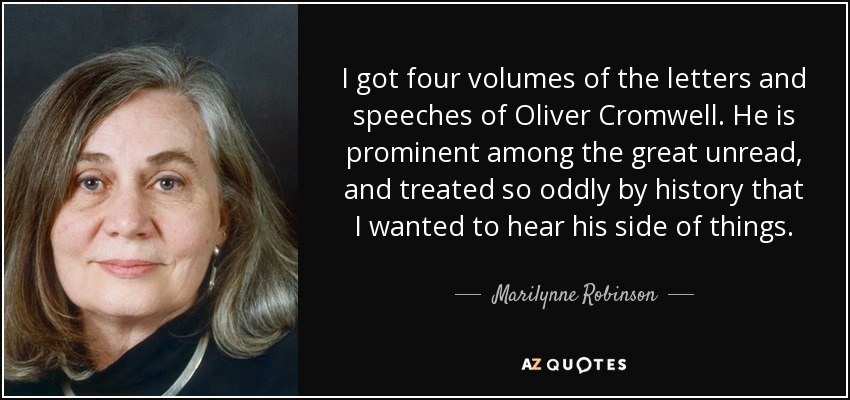 I got four volumes of the letters and speeches of Oliver Cromwell. He is prominent among the great unread, and treated so oddly by history that I wanted to hear his side of things. - Marilynne Robinson