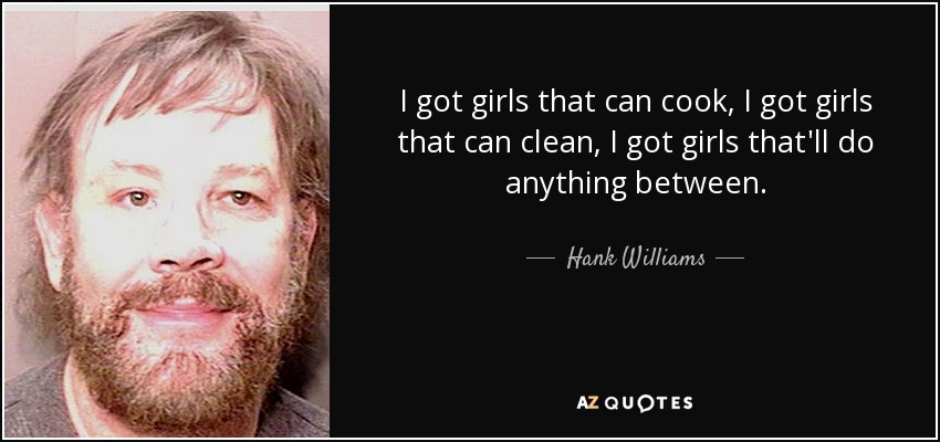 I got girls that can cook, I got girls that can clean, I got girls that'll do anything between. - Hank Williams, Jr.
