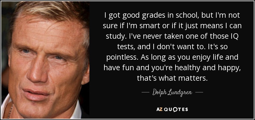 I got good grades in school, but I'm not sure if I'm smart or if it just means I can study. I've never taken one of those IQ tests, and I don't want to. It's so pointless. As long as you enjoy life and have fun and you're healthy and happy, that's what matters. - Dolph Lundgren
