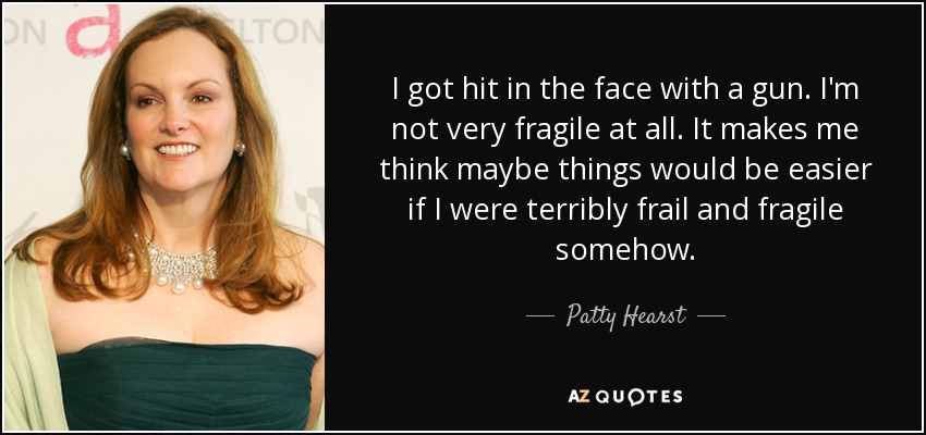 I got hit in the face with a gun. I'm not very fragile at all. It makes me think maybe things would be easier if I were terribly frail and fragile somehow. - Patty Hearst