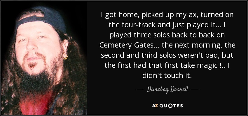 I got home, picked up my ax, turned on the four-track and just played it ... I played three solos back to back on Cemetery Gates ... the next morning, the second and third solos weren't bad, but the first had that first take magic ! .. I didn't touch it. - Dimebag Darrell