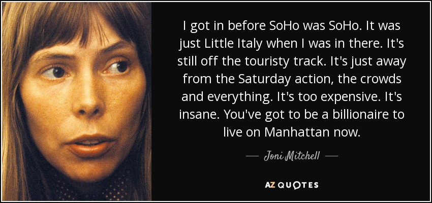 I got in before SoHo was SoHo. It was just Little Italy when I was in there. It's still off the touristy track. It's just away from the Saturday action, the crowds and everything. It's too expensive. It's insane. You've got to be a billionaire to live on Manhattan now. - Joni Mitchell