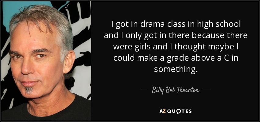 I got in drama class in high school and I only got in there because there were girls and I thought maybe I could make a grade above a C in something. - Billy Bob Thornton