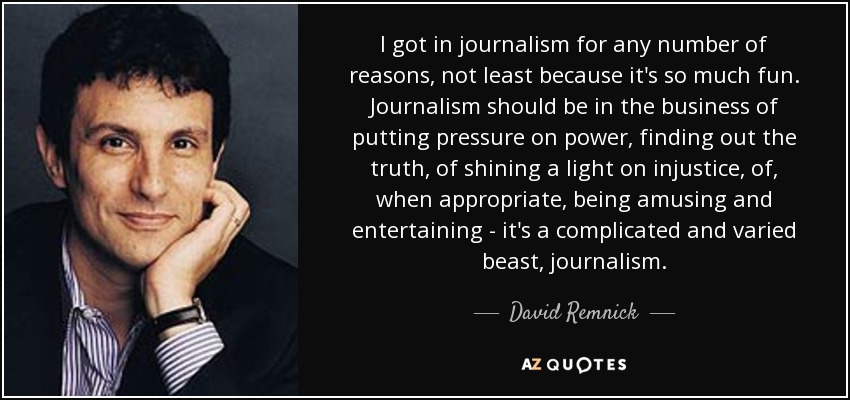 I got in journalism for any number of reasons, not least because it's so much fun. Journalism should be in the business of putting pressure on power, finding out the truth, of shining a light on injustice, of, when appropriate, being amusing and entertaining - it's a complicated and varied beast, journalism. - David Remnick