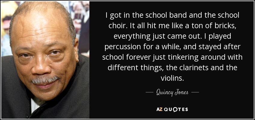 I got in the school band and the school choir. It all hit me like a ton of bricks, everything just came out. I played percussion for a while, and stayed after school forever just tinkering around with different things, the clarinets and the violins. - Quincy Jones