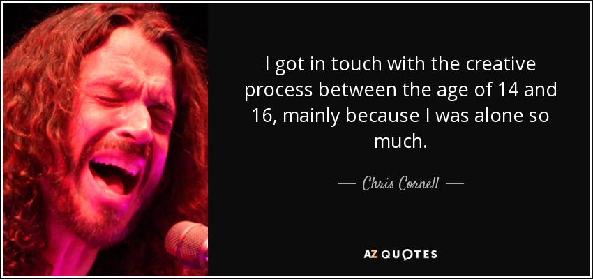 I got in touch with the creative process between the age of 14 and 16, mainly because I was alone so much. - Chris Cornell